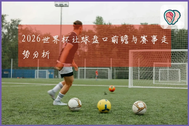 2026世界杯让球盘口前瞻与赛事走势分析